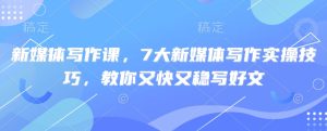新媒体写作课,7大新媒体写作实操技巧,教你又快又稳写好文-稀缺资源库