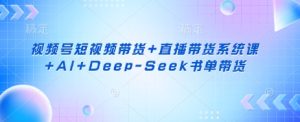 视频号短视频带货+直播带货系统课+AI+Deep-Seek书单带货-稀缺资源库