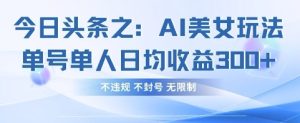 今日头条之AI美女玩法单号单人日均收益3张+，不违规 不封号 无限制-稀缺资源库
