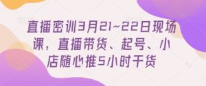 直播密训3月21~22日现场课，​直播带货、起号、小店随心推5小时干货-稀缺资源库