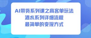 AI带货系列课之高客单玩法，酒水系列，详细流程，最简单的变现方式-稀缺资源库