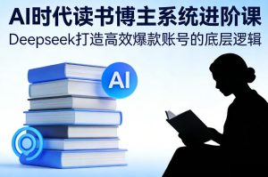 AI时代读书博主系统进阶课，Deepseek打造高效爆款账号的底层逻辑-稀缺资源库