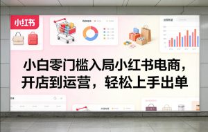 小白零门槛入局小红书电商，开店到运营，轻松上手出单-稀缺资源库