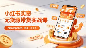 小红书实物无货源带货实战课｜0粉0成本0囤货，新手一周上手，日入300+（更新0812）-稀缺资源库